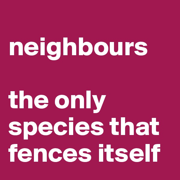 
neighbours

the only species that fences itself