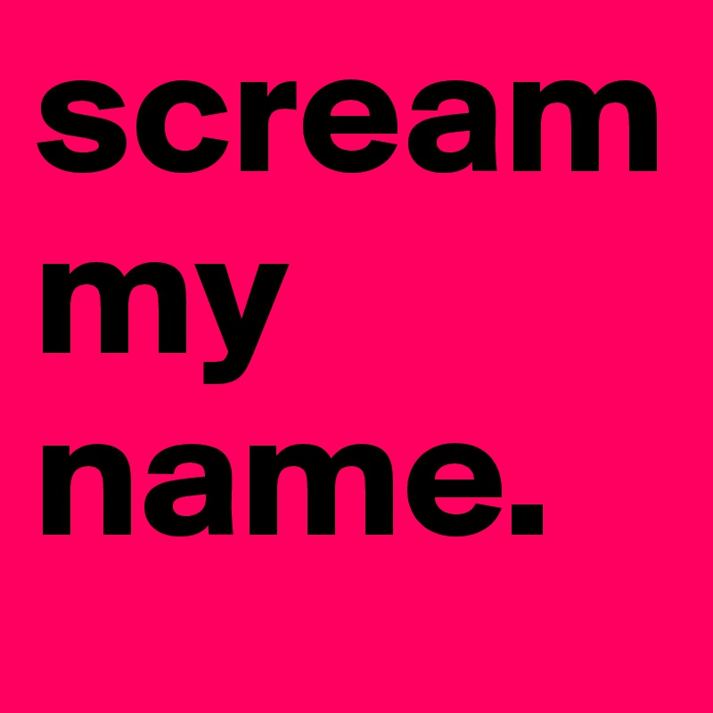 scream my name.