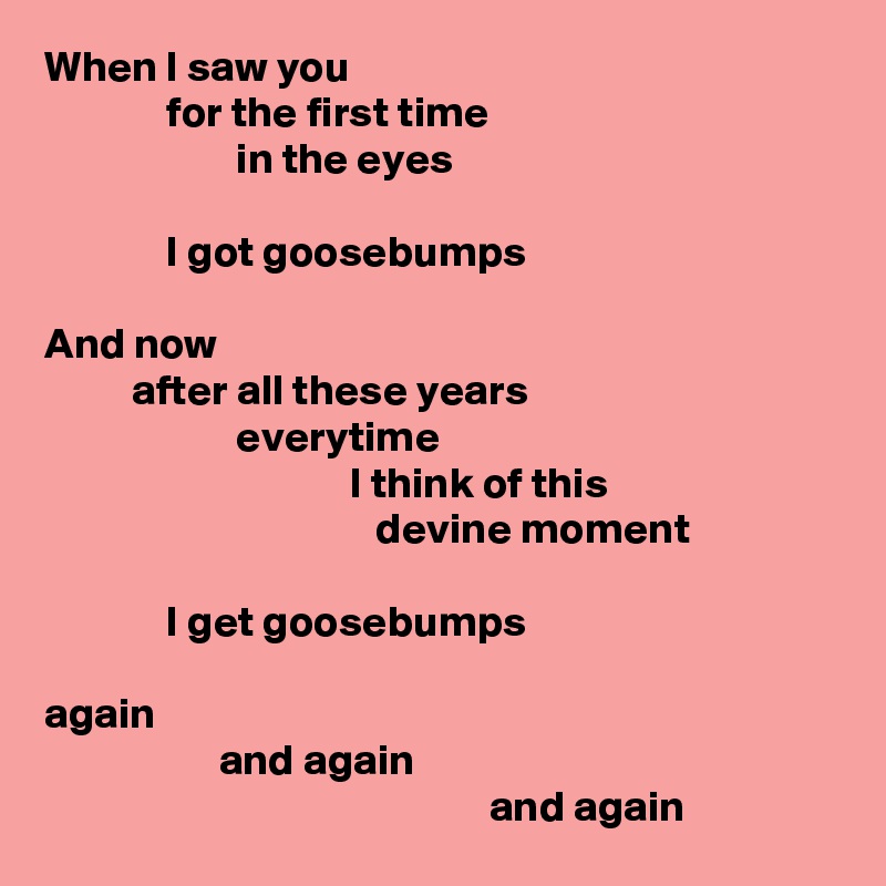 When I saw you
              for the first time
                      in the eyes

              I got goosebumps

And now
          after all these years
                      everytime
                                   I think of this
                                      devine moment

              I get goosebumps

again 
                    and again
                                                   and again