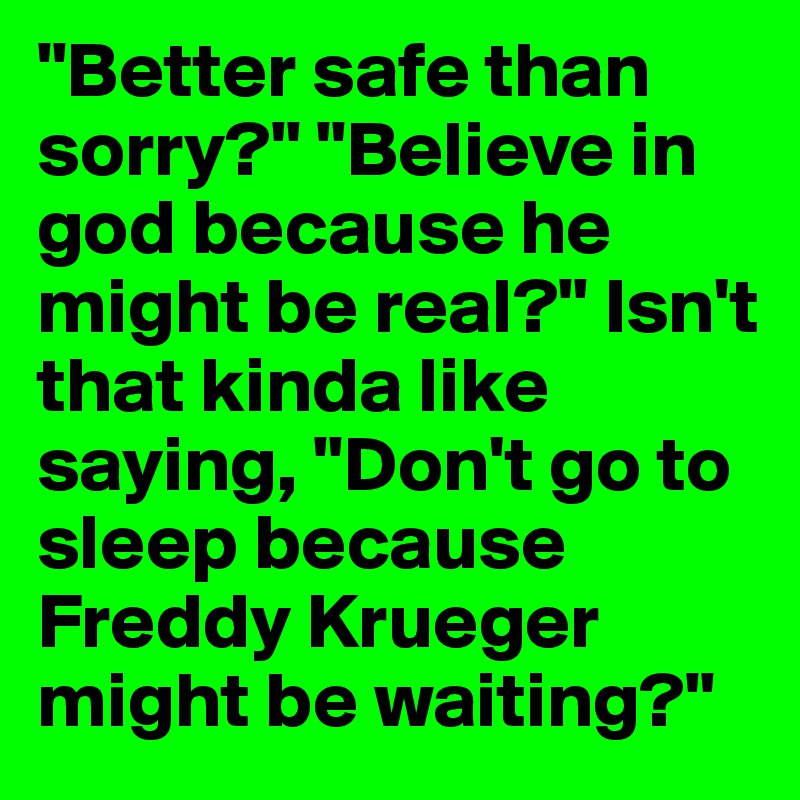 "Better safe than sorry?" "Believe in god because he might be real?" Isn't that kinda like saying, "Don't go to sleep because Freddy Krueger might be waiting?"