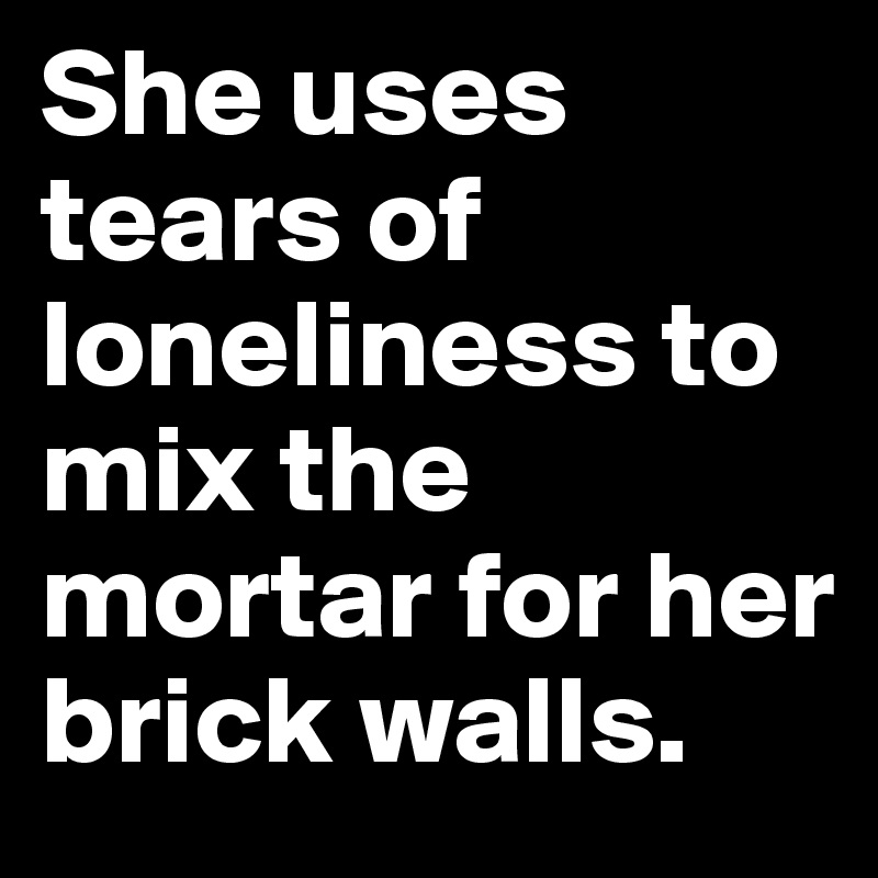 She uses tears of loneliness to mix the mortar for her brick walls.