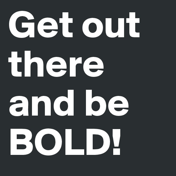 Get out
there and be BOLD!