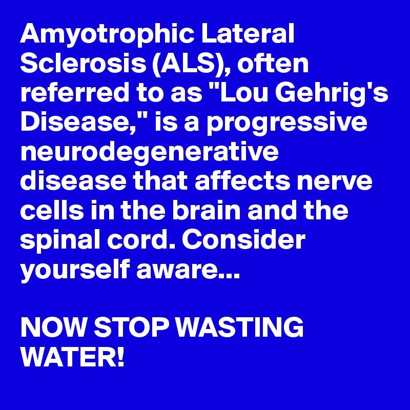 Amyotrophic Lateral Sclerosis (ALS), often referred to as "Lou Gehrig's Disease," is a progressive neurodegenerative disease that affects nerve cells in the brain and the spinal cord. Consider yourself aware...

NOW STOP WASTING WATER!