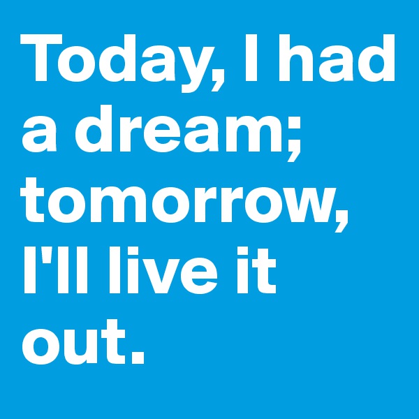 Today, I had a dream; tomorrow, I'll live it out.