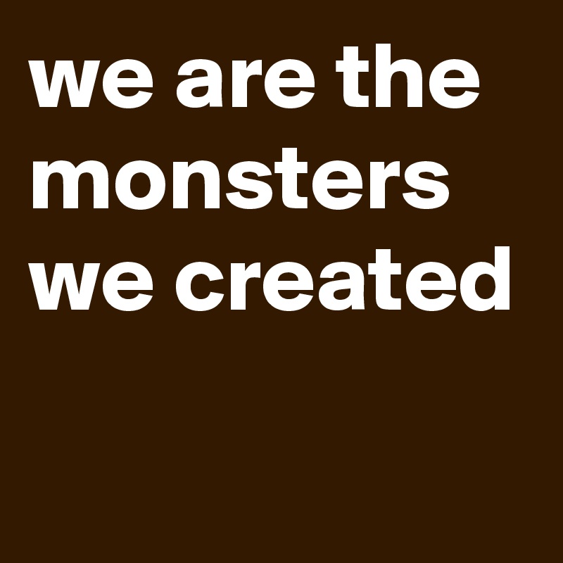 we are the monsters we created
