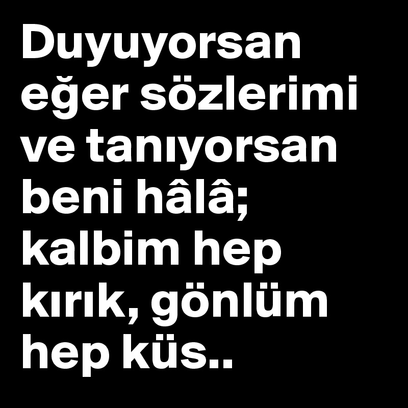 Duyuyorsan eger sözlerimi ve taniyorsan beni hâlâ; kalbim hep kirik, gönlüm hep küs..