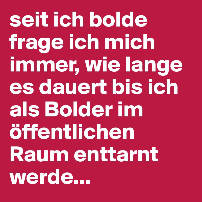 seit ich bolde frage ich mich immer, wie lange es dauert bis ich als Bolder im öffentlichen Raum enttarnt werde...