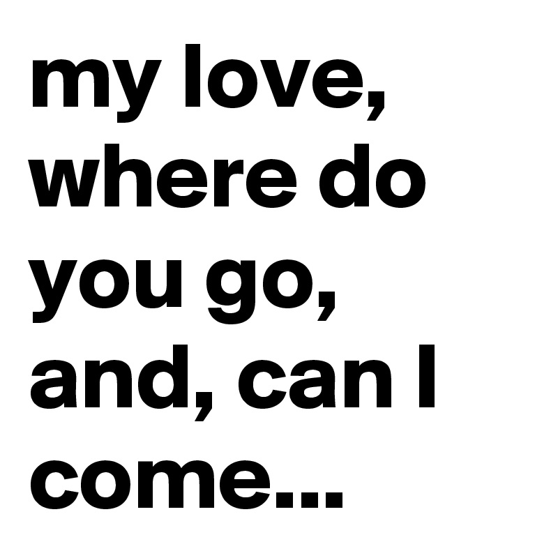 my love, where do you go, and, can I come...