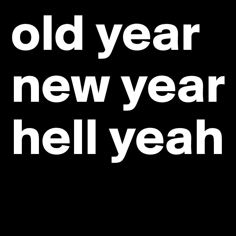 old year
new year 
hell yeah

