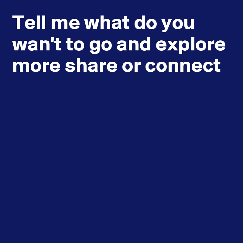Tell me what do you wan't to go and explore more share or connect 






