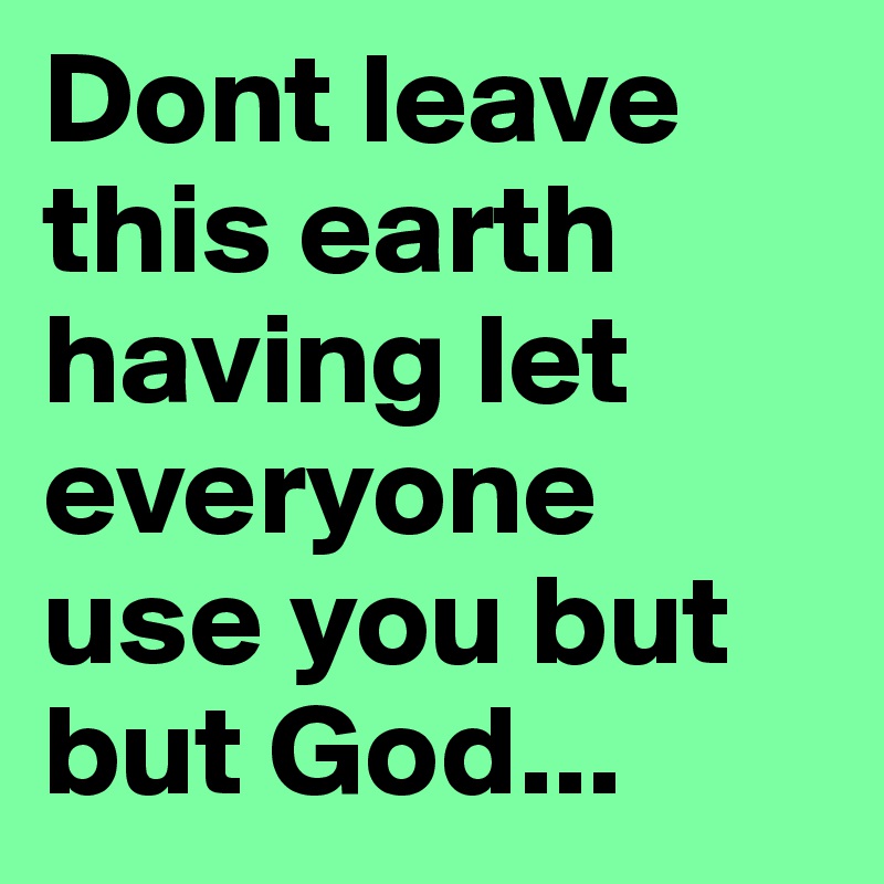 Dont leave this earth having let everyone use you but but God...