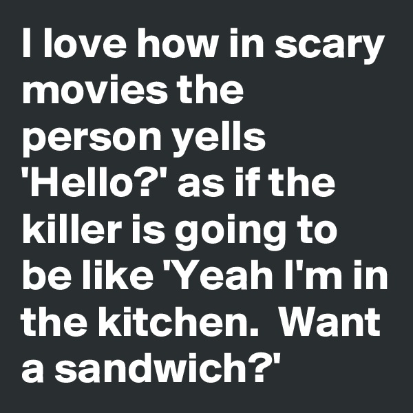 I love how in scary movies the person yells 'Hello?' as if the killer is going to be like 'Yeah I'm in the kitchen.  Want a sandwich?'