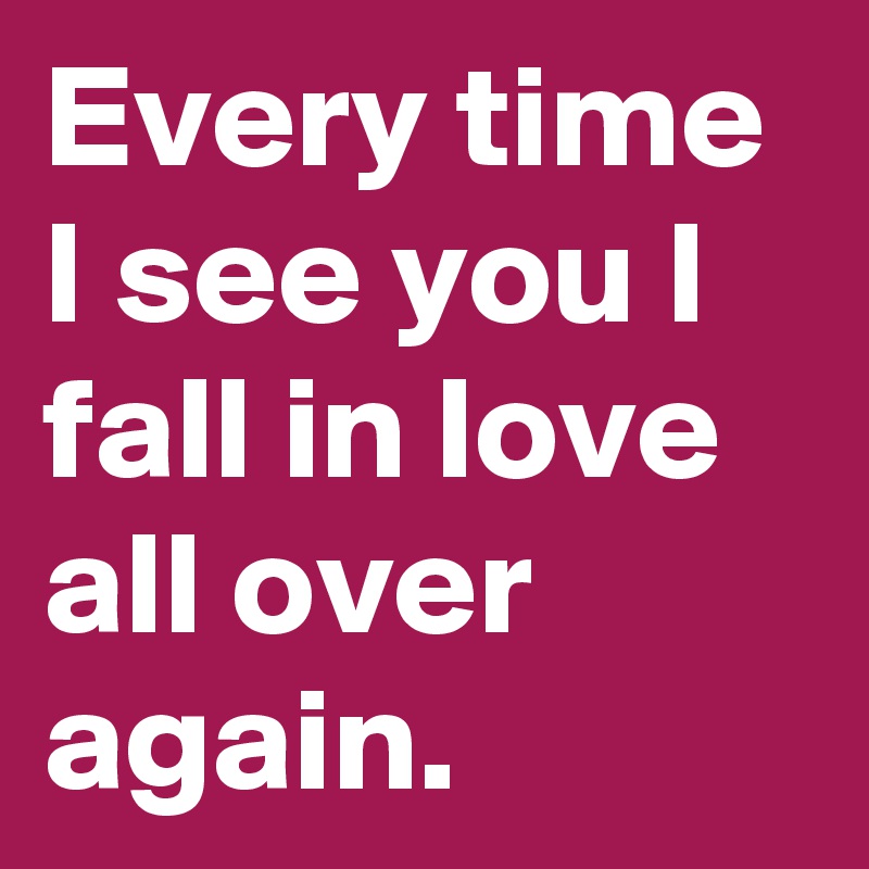 Every time I see you I fall in love all over again.