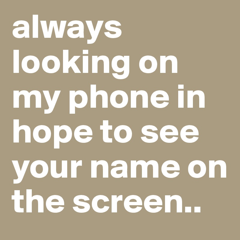 always looking on my phone in hope to see your name on the screen..