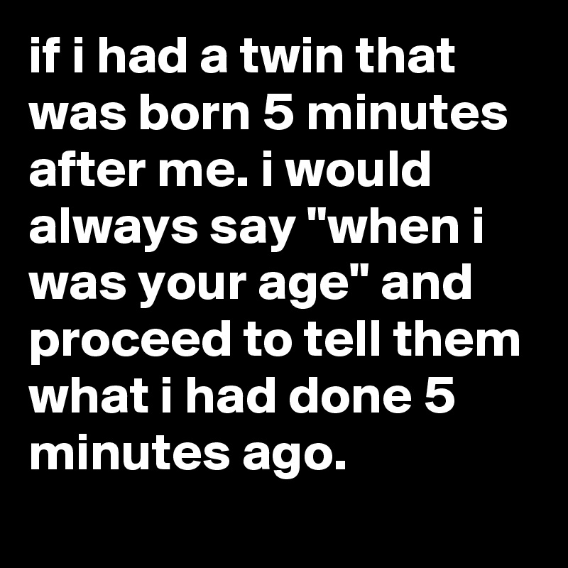 if i had a twin that was born 5 minutes after me. i would always say "when i was your age" and proceed to tell them what i had done 5 minutes ago.