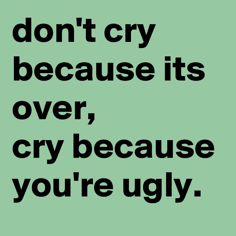 don't cry because its over,
cry because you're ugly.