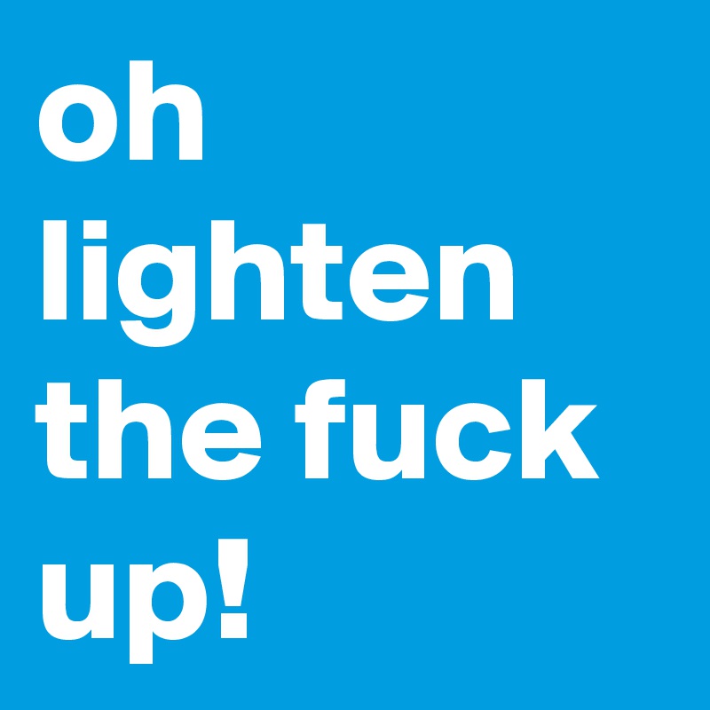 oh lighten the fuck up!