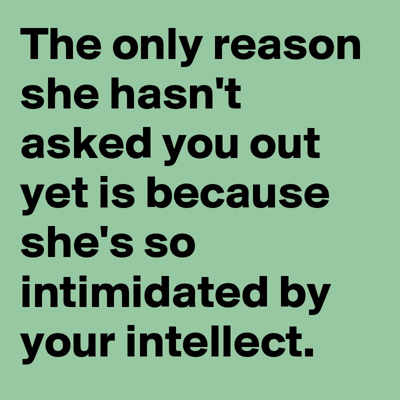 The only reason she hasn't asked you out yet is because she's so intimidated by your intellect.