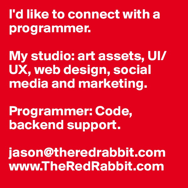 I'd like to connect with a programmer.

My studio: art assets, UI/UX, web design, social media and marketing.

Programmer: Code, backend support.

jason@theredrabbit.com
www.TheRedRabbit.com