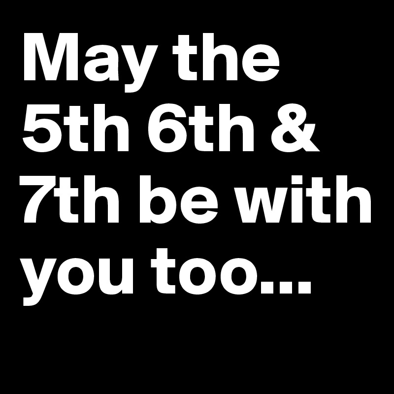 May the 5th 6th & 7th be with you too...
