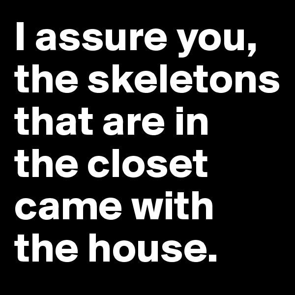I assure you, the skeletons that are in the closet came with the house.