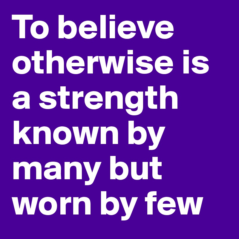 To believe otherwise is a strength known by many but worn by few