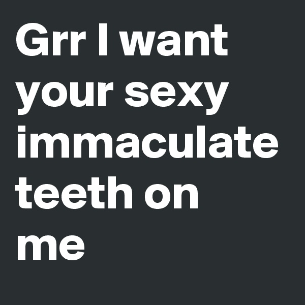 Grr I want your sexy immaculate teeth on me