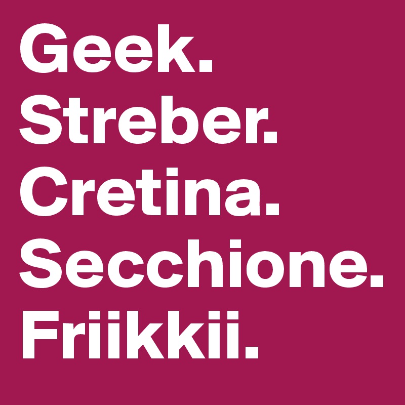 Geek.
Streber.
Cretina.
Secchione.
Friikkii.