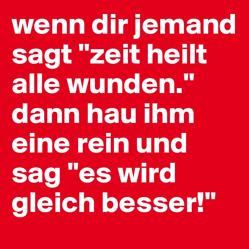 wenn dir jemand sagt "zeit heilt alle wunden." dann hau ihm eine rein