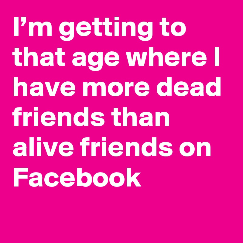 I’m getting to that age where I have more dead friends than alive friends on Facebook