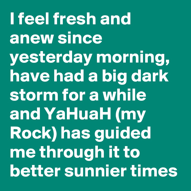 I feel fresh and anew since yesterday morning, have had a big dark storm for a while and YaHuaH (my Rock) has guided me through it to better sunnier times