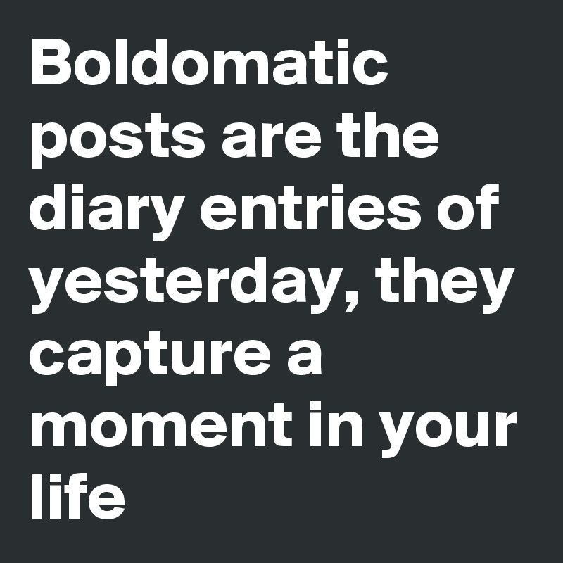 Boldomatic posts are the diary entries of yesterday, they capture a moment in your life