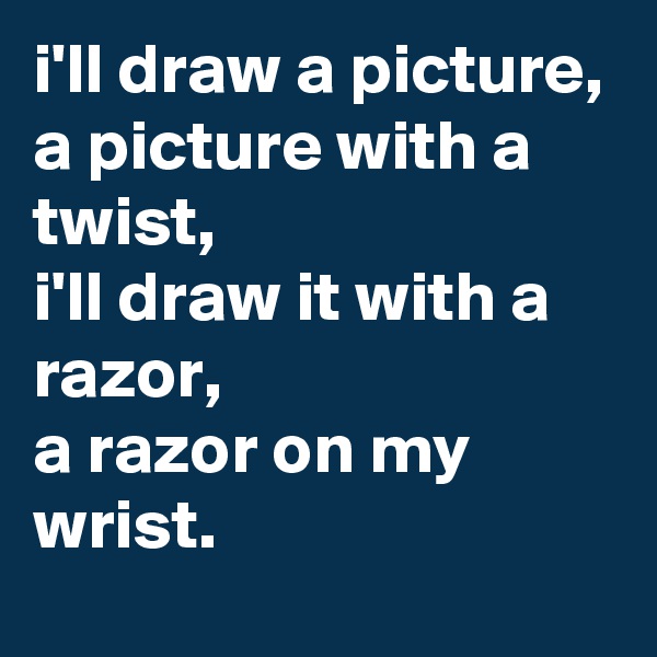 i'll draw a picture,
a picture with a twist,
i'll draw it with a razor,
a razor on my wrist.