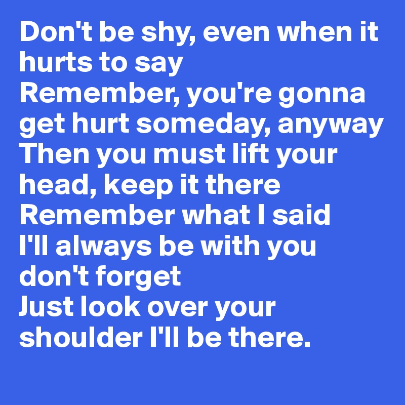 Don't be shy, even when it hurts to say
Remember, you're gonna get hurt someday, anyway
Then you must lift your head, keep it there 
Remember what I said
I'll always be with you don't forget
Just look over your shoulder I'll be there.