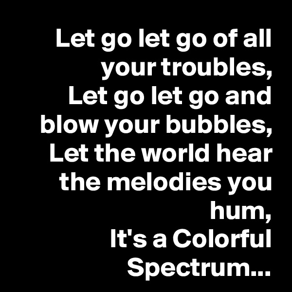 Let go let go of all your troubles,
Let go let go and blow your bubbles,
Let the world hear the melodies you hum,
It's a Colorful Spectrum...