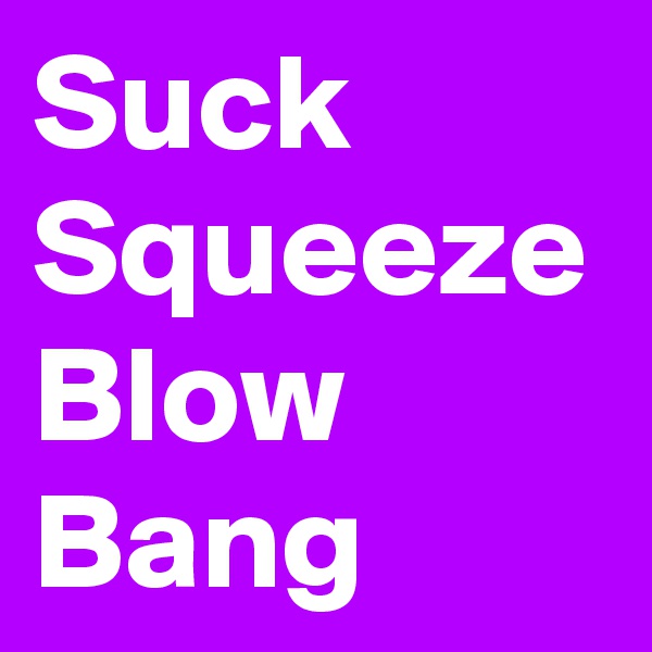 Suck
Squeeze
Blow
Bang