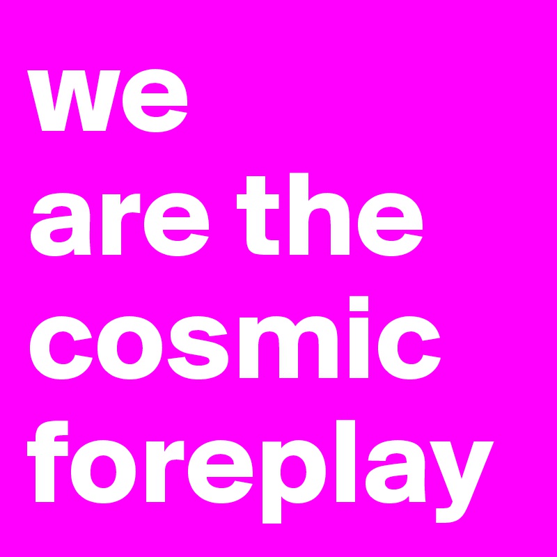 we 
are the cosmic foreplay