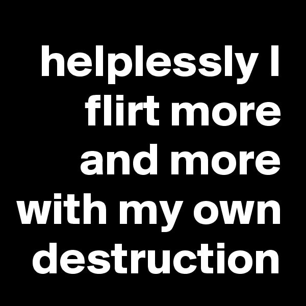 helplessly I flirt more and more with my own destruction