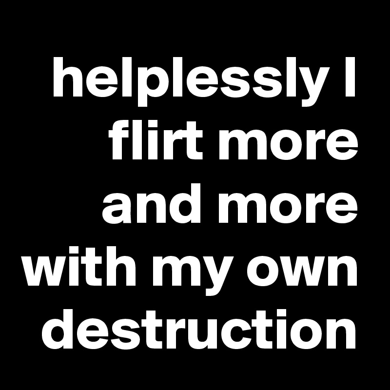 helplessly I flirt more and more with my own destruction