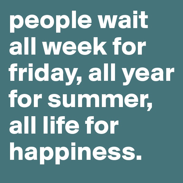 people wait all week for friday, all year for summer, all life for happiness.