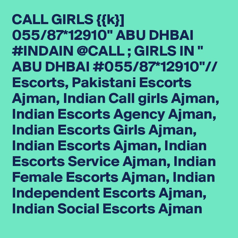 CALL GIRLS {{k}] 055/87*12910" ABU DHBAI #INDAIN @CALL ; GIRLS IN " ABU DHBAI #055/87*12910"// Escorts, Pakistani Escorts Ajman, Indian Call girls Ajman, Indian Escorts Agency Ajman, Indian Escorts Girls Ajman, Indian Escorts Ajman, Indian Escorts Service Ajman, Indian Female Escorts Ajman, Indian Independent Escorts Ajman, Indian Social Escorts Ajman