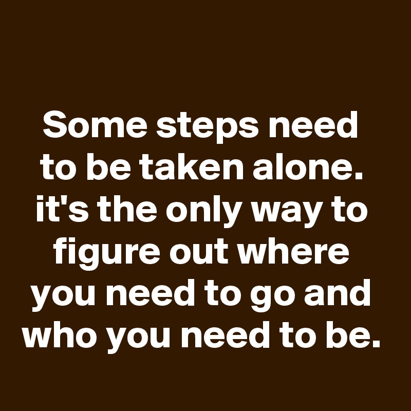 

Some steps need to be taken alone. it's the only way to figure out where you need to go and who you need to be.