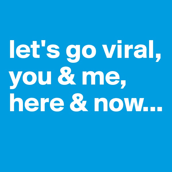 
let's go viral, you & me, here & now...
