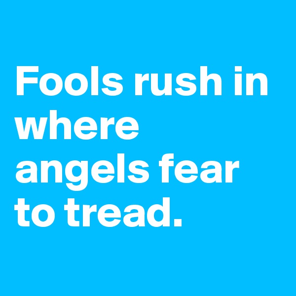 
Fools rush in where angels fear to tread.
