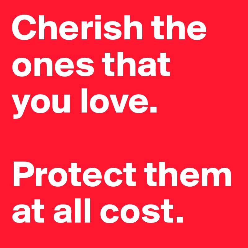 Cherish the ones that you love. 

Protect them at all cost. 