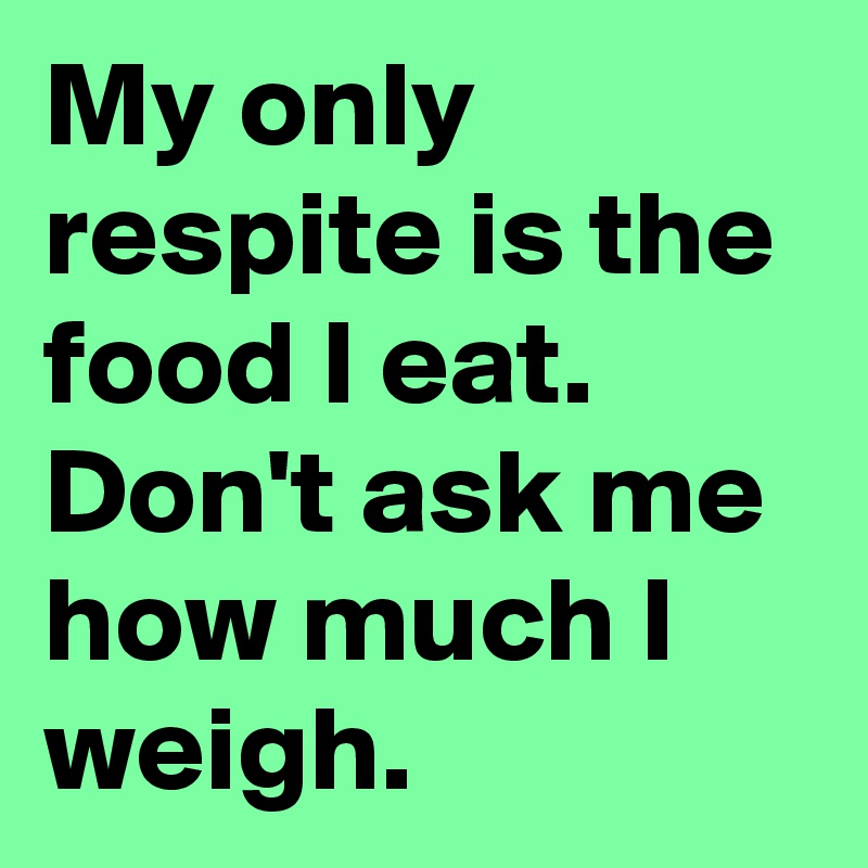 My only respite is the food I eat. 
Don't ask me how much I weigh.