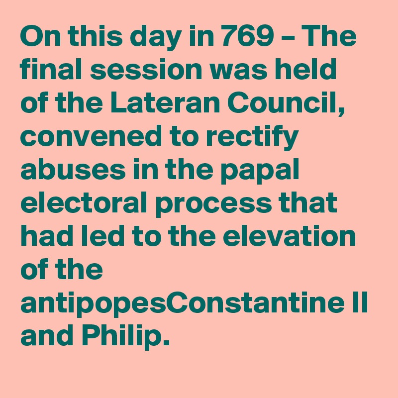 On this day in 769 – The final session was held of the Lateran Council, convened to rectify abuses in the papal electoral process that had led to the elevation of the antipopesConstantine II and Philip.