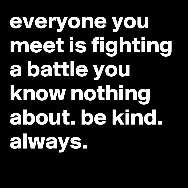 everyone you meet is fighting a battle you know nothing about. be kind. always.