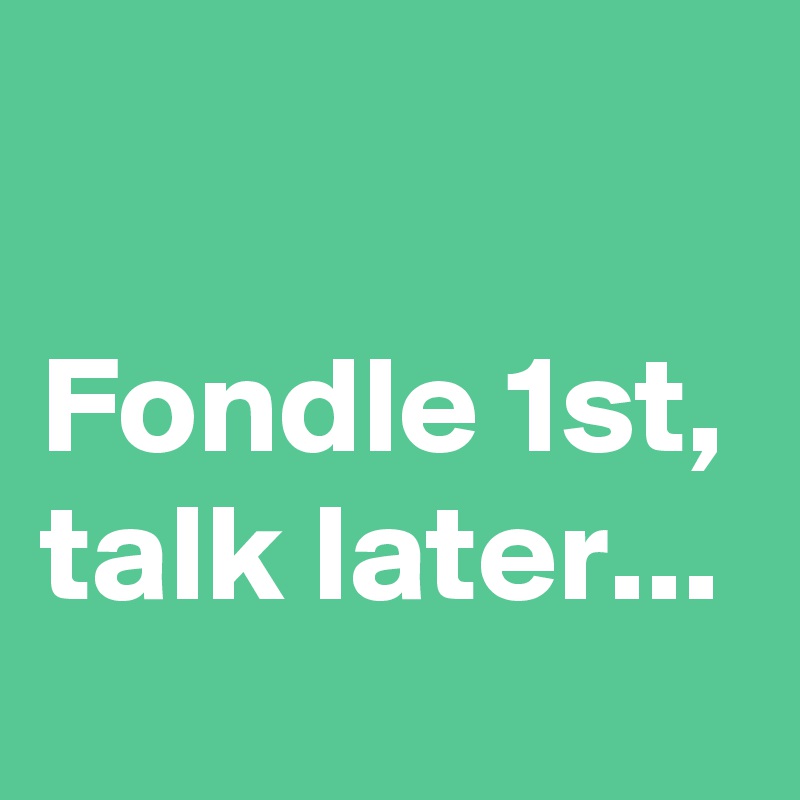 

Fondle 1st,
talk later...