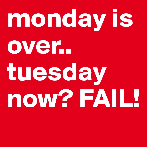 monday is over.. tuesday now? FAIL! 